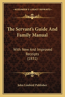 The Servant's Guide And Family Manual: With New And Improved Receipts (1831) by John Limbird Publisher