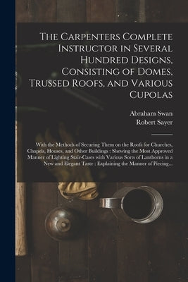 The Carpenters Complete Instructor in Several Hundred Designs, Consisting of Domes, Trussed Roofs, and Various Cupolas: With the Methods of Securing T by Swan, Abraham