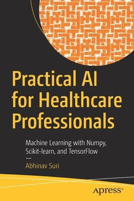 Practical AI for Healthcare Professionals: Machine Learning with Numpy, Scikit-Learn, and Tensorflow by Suri, Abhinav