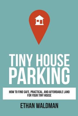 Tiny House Parking: How to Find Safe, Practical, and Affordable Land for Your Tiny House by Waldman, Ethan