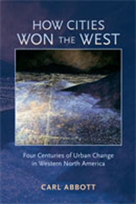 How Cities Won the West: Four Centuries of Urban Change in Western North America by Abbott, Carl