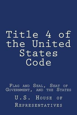 Title 4 of the United States Code: Flag and Seal, Seat of Government, and the States by U. S. House of Representatives