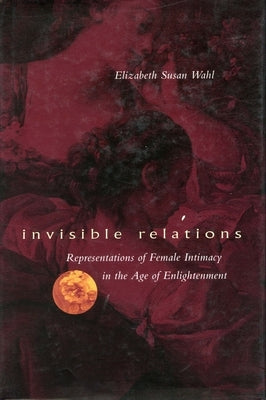 Invisible Relations: Representations of Female Intimacy in the Age of Enlightenment by Wahl, Elizabeth S.