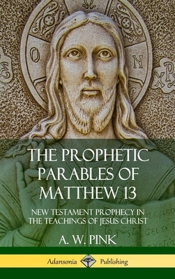 The Prophetic Parables of Matthew 13: New Testament Prophecy in the Teachings of Jesus Christ (Hardcover) by Pink, A. W.