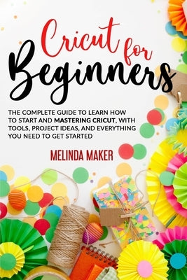 Cricut for Beginners: The Complete Guide to Learn How to Start and Mastering Cricut, With Tools, Project Ideas, And Everything you Need to G by Maker, Melinda