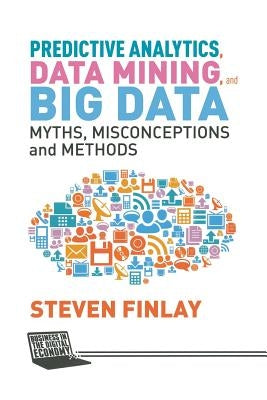 Predictive Analytics, Data Mining and Big Data: Myths, Misconceptions and Methods by Finlay, S.