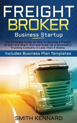 Freight Broker Business Startup: The Complete Guide on How to Become a Freight Broker and Start, Run and Scale-Up a Successful Trucking Company in Les by Kennard, Smith