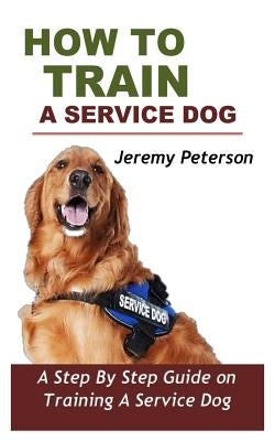 How to Train a Service Dog: A Step by Step Guide on Training a Service Dog by Peterson, Jeremy