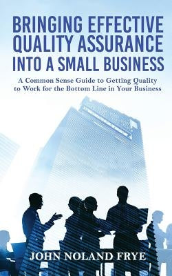 Bringing Effective Quality Assurance Into A Small Business: A common Sense Guide to Getting Quality to Work for the Bottom Line in Your Business by Frye, John Noland
