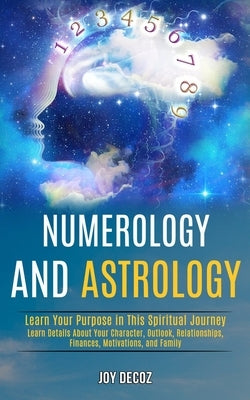 Numerology and Astrology: Learn Details About Your Character, Outlook, Relationships, Finances, Motivations, and Family (Learn Your Purpose in T by Decoz, Joy