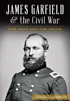 James Garfield and the Civil War: For Ohio and the Union by Vermilya, Daniel J.