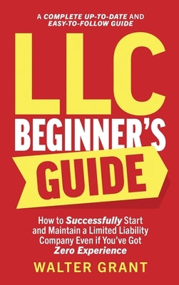 LLC Beginner's Guide: How to Successfully Start and Maintain a Limited Liability Company Even if You've Got Zero Experience (A Complete Up-t by Grant, Walter