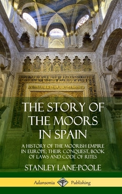 The Story of the Moors in Spain: A History of the Moorish Empire in Europe; their Conquest, Book of Laws and Code of Rites (Hardcover) by Lane-Poole, Stanley