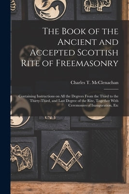 The Book of the Ancient and Accepted Scottish Rite of Freemasonry: Containing Instructions on all the Degrees From the Third to the Thirty-third, and by McClenachan, Charles T.