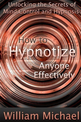 How to Hypnotize Anyone Effectively: Unlocking the Secrets of Mind Control and Hypnosis by Michael, William