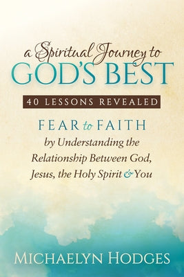 A Spiritual Journey to God's Best: Fear to Faith by Understanding the Relationship Between God, Jesus, the Holy Spirit and You by Hodges, Michaelyn