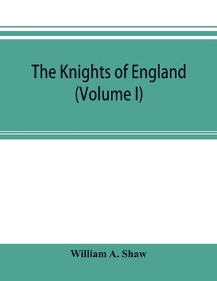 The knights of England; a complete record from the earliest time to the present day of the knights of all the orders of chivalry in England, Scotland, by A. Shaw, William