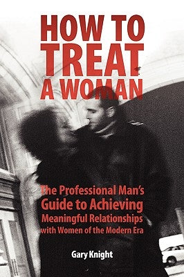 How to Treat a Woman: The Professional Man's Guide to Achieving Meaningful Relationships with Women of the Modern Era by Knight, Gary