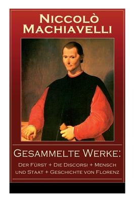 Gesammelte Werke: Der Fürst + Die Discorsi + Mensch und Staat + Geschichte von Florenz: Politische Betrachtungen über die alte und die i by Machiavelli, Niccolò