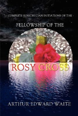 Complete Rosicrucian Initiations of the Fellowship of the Rosy Cross by Arthur Edward Waite, Founder of the Holy Order of the Golden Dawn by Waite, Edward Arthur