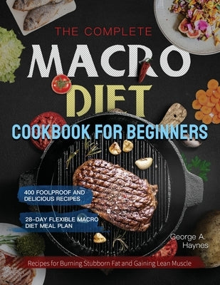 The Complete Macro Diet Cookbook for Beginners: 400 Foolproof and Delicious Recipes for Burning Stubborn Fat and Gaining Lean Muscle with 28-day Flexi by Haynes, George A.