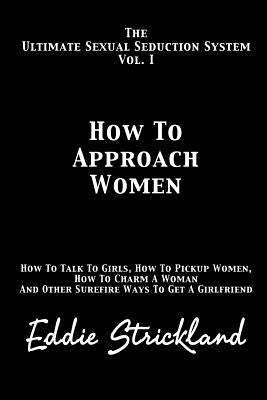 How to Approach Women: The Ultimate Sexual Seduction System. How to Talk to Girls, How to Pickup Women, How to Charm a Woman and Other Surefi by Strickland, Eddie