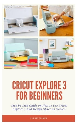 Cricut Explore 3 for Beginners: Step by Step Guide On How to Use Cricut Explore 3 And Design Space as Novice by Maker, Alexia