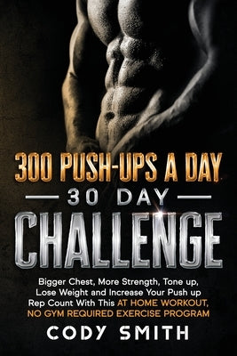 300 Push-Ups a Day 30 Day Challenge: Bigger Chest, More Strength, Tone up, Lose Weight and Increase Your Push up Rep Count With This at Home Workout, by Smith, Cody