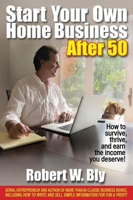 Start Your Own Home Business After 50: How to Survive, Thrive, and Earn the Income You Deserve! by Bly, Robert W.