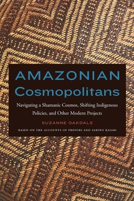 Amazonian Cosmopolitans: Navigating a Shamanic Cosmos, Shifting Indigenous Policies, and Other Modern Projects by Oakdale, Suzanne