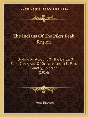 The Indians Of The Pikes Peak Region: Including An Account Of The Battle Of Sand Creek, And Of Occurrences In El Paso Country, Colorado (1914) by Howbert, Irving