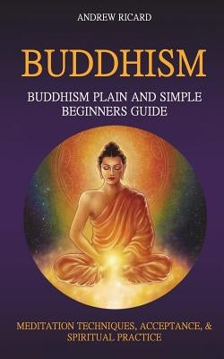 Buddhism: Buddhism Plain And Simple Beginners Guide (Meditation Techniques, Acceptance & Spiritual Practice Paperback Createspace Independent Publishing Platform