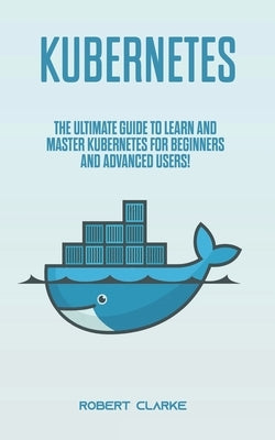 Kubernetes: The Ultimate Guide to Learn and Master Kubernetes for Beginners and Advanced Users! by Clarke, Robert