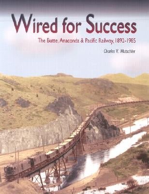 Wired for Success: The Butte, Anaconda & Pacific Railway, 1892-1985 by Mutschler, Charles V.