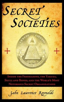 Secret Societies: Inside the Freemasons, the Yakuza, Skull and Bones, and the World's Most Notorious Secret Organizations by Reynolds, John Lawrence