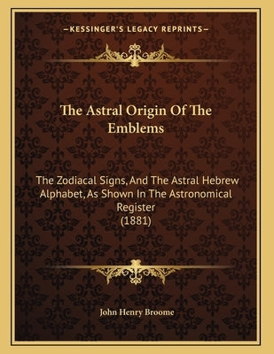 The Astral Origin Of The Emblems: The Zodiacal Signs, And The Astral Hebrew Alphabet, As Shown In The Astronomical Register (1881) by Broome, John Henry