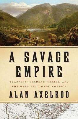 A Savage Empire: Trappers, Traders, Tribes, and the Wars That Made America by Axelrod, Alan