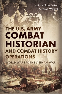 The U.S. Army Combat Historian and Combat History Operations: World War I to the Vietnam War by Coker, Kathryn Roe