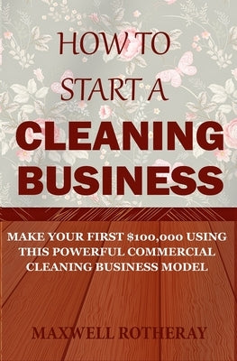 How to Start a Cleaning Business: Make Your First $100,000 Using This Powerful Commercial Cleaning Business Model by Rotheray, Maxwell