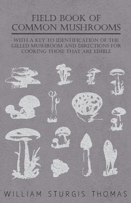 Field Book of Common Mushrooms - With a Key to Identification of the Gilled Mushroom and Directions for Cooking Those That Are Edible by Thomas, William Sturgis