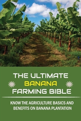 The Ultimate Banana Farming Bible: Know The Agriculture Basics And Benefits On Banana Plantation: Banana Plantation Planting System Paperback Independently Published