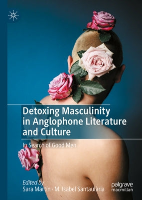 Detoxing Masculinity in Anglophone Literature and Culture: In Search of Good Men by Martín, Sara