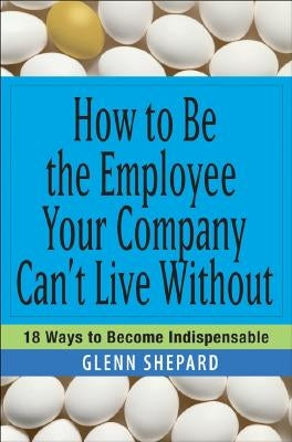 How to Be the Employee Your Company Can't Live Without: 18 Ways to Become Indispensable Paperback Wiley