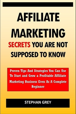 Affiliate Marketing Secrets You Are Not Supposed to Know: Proven Tips and Strategies You Can Use To Grow a Profitable Affiliate Marketing Business Eve by Grey, Stephan