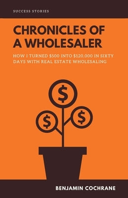 Chronicles of a Wholesaler: How I Turned $500 into $120,000 in Sixty Days with Real Estate Wholesaling by Cochrane, Benjamin