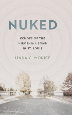 Nuked: Echoes of the Hiroshima Bomb in St. Louis by Morice, Linda C.