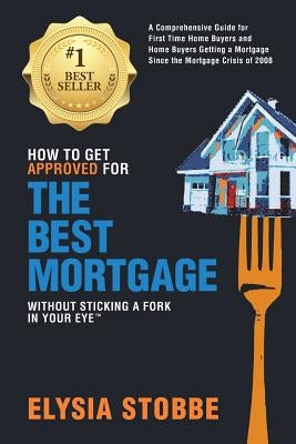 How to Get Approved for the Best Mortgage Without Sticking a Fork in Your Eye: A Comprehensive Guide for First Time Home Buyers and Home Buyers Gettin by Stobbe, Elysia