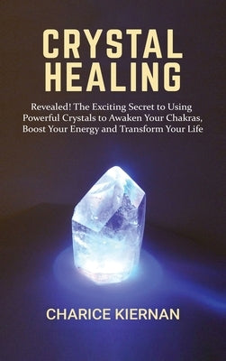 Crystal Healing: Revealed! The Exciting Secret to Using Powerful Crystals to Awaken Your Chakras, Boost Your Energy and Transform Your by Kiernan, Charice