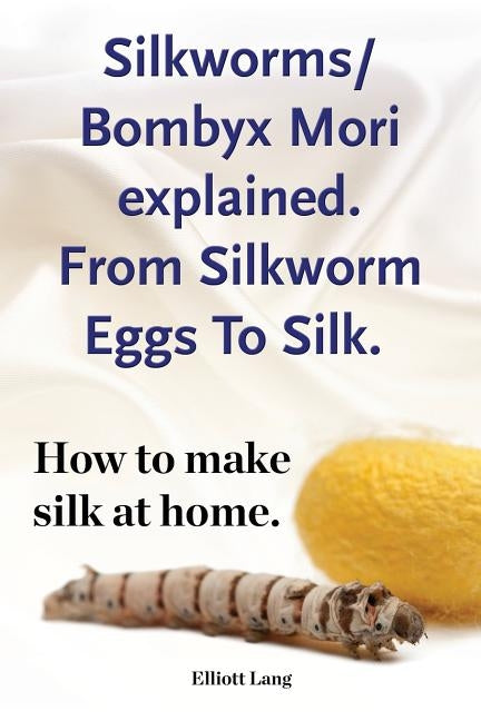 Silkworm/Bombyx Mori explained. From Silkworm Eggs To Silk. How to make silk at home. Raising silkworms, the mulberry silkworm, bombyx mori, where to by Lang, Elliott