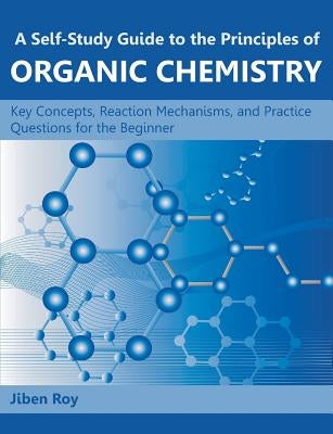 A Self-Study Guide to the Principles of Organic Chemistry: Key Concepts, Reaction Mechanisms, and Practice Questions for the Beginner by Roy, Jiben